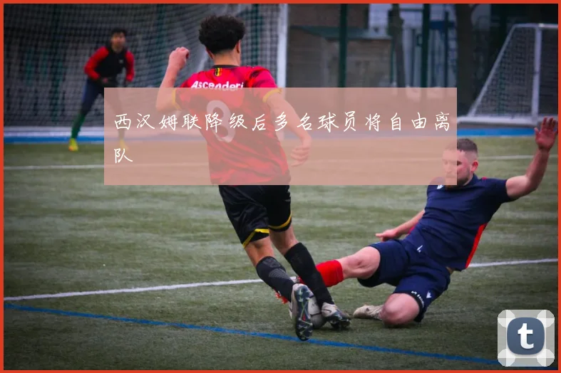 西汉姆联降级后多名球员将自由离队