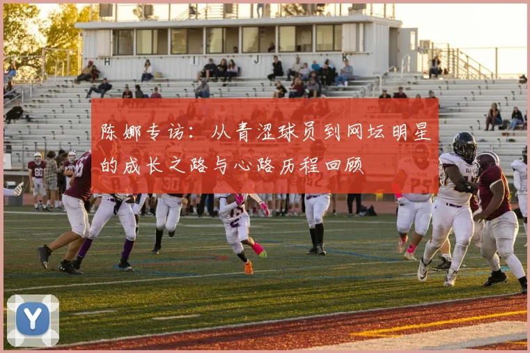 陈娜专访:从青涩球员到网坛明星的成长之路与心路历程回顾