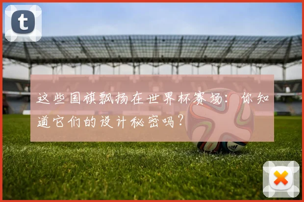 这些国旗飘扬在世界杯赛场:你知道它们的设计秘密吗?
