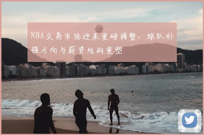 NBA交易市场迎来重磅调整，球队补强方向与薪资结构重塑