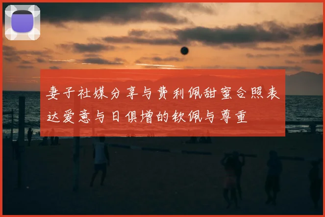妻子社媒分享与费利佩甜蜜合照表达爱意与日俱增的钦佩与尊重