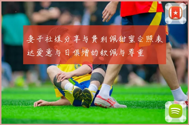 妻子社媒分享与费利佩甜蜜合照表达爱意与日俱增的钦佩与尊重