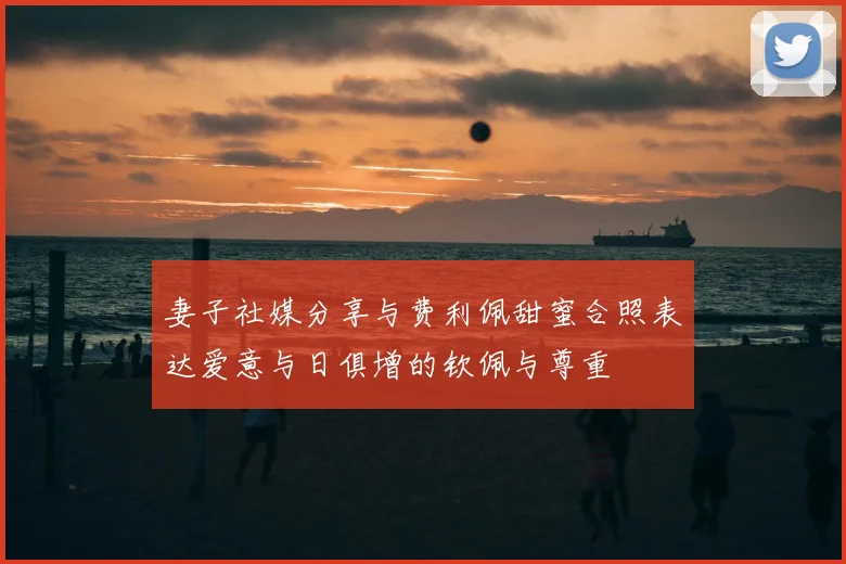 妻子社媒分享与费利佩甜蜜合照表达爱意与日俱增的钦佩与尊重