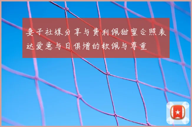 妻子社媒分享与费利佩甜蜜合照表达爱意与日俱增的钦佩与尊重