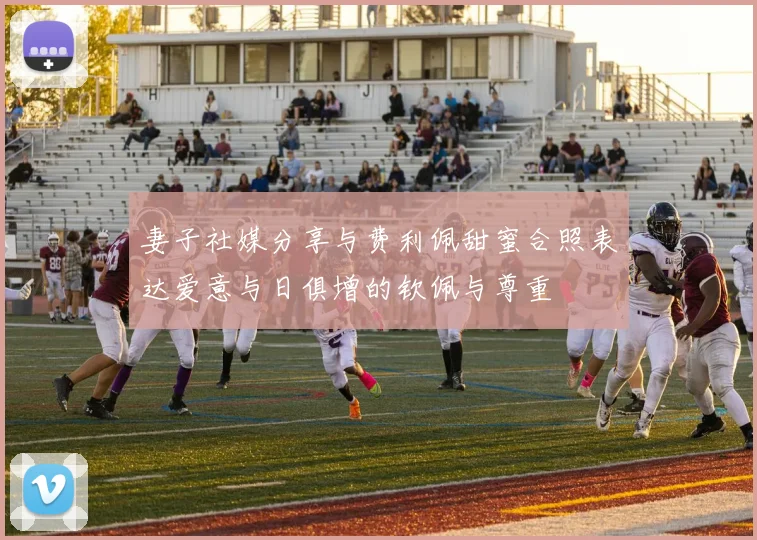 妻子社媒分享与费利佩甜蜜合照表达爱意与日俱增的钦佩与尊重