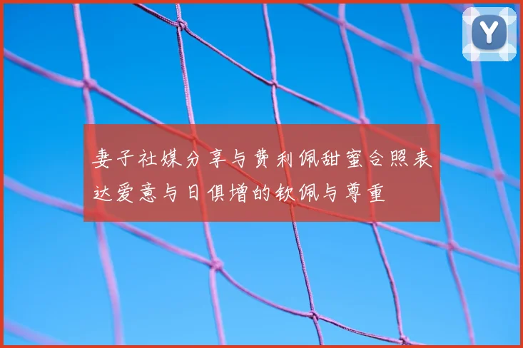 妻子社媒分享与费利佩甜蜜合照表达爱意与日俱增的钦佩与尊重