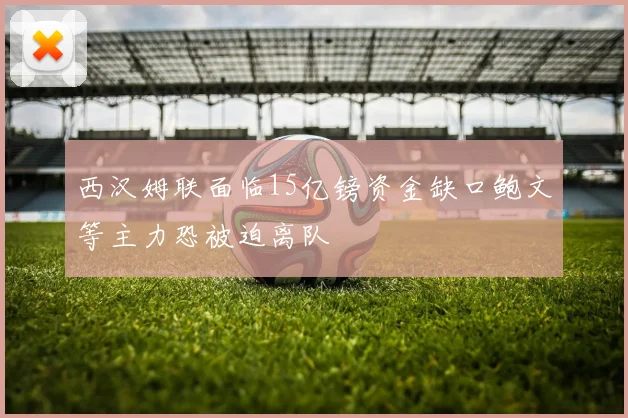 西汉姆联面临15亿镑资金缺口鲍文等主力恐被迫离队