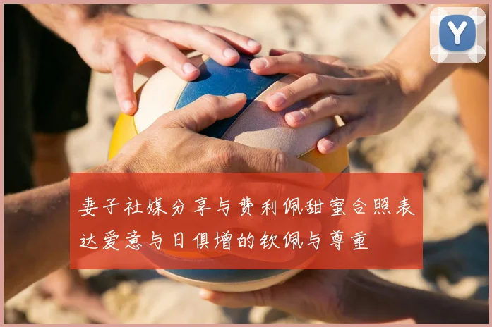 妻子社媒分享与费利佩甜蜜合照表达爱意与日俱增的钦佩与尊重