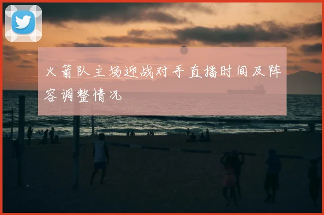 火箭队主场迎战对手直播时间及阵容调整情况