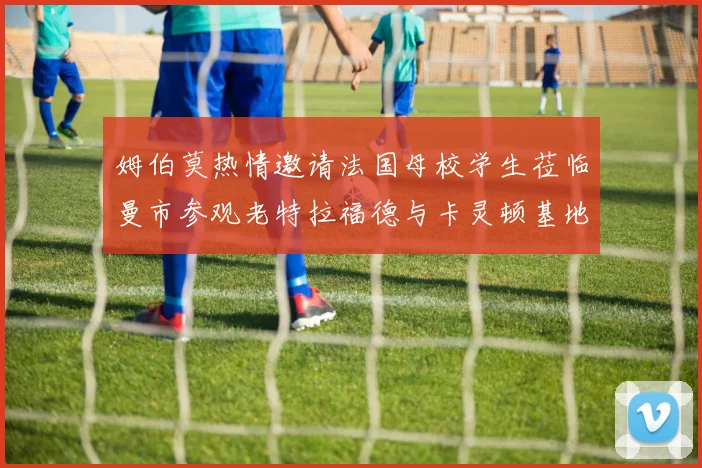 姆伯莫热情邀请法国母校学生莅临曼市参观老特拉福德与卡灵顿基地