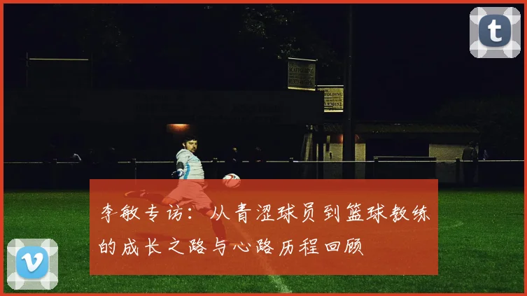 李敏专访:从青涩球员到篮球教练的成长之路与心路历程回顾