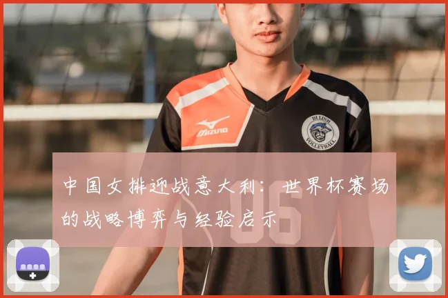 中国女排迎战意大利:世界杯赛场的战略博弈与经验启示