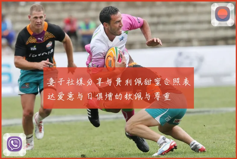 妻子社媒分享与费利佩甜蜜合照表达爱意与日俱增的钦佩与尊重