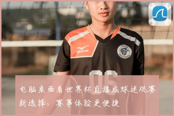 电脑桌面看世界杯直播成球迷观赛新选择,赛事体验更便捷