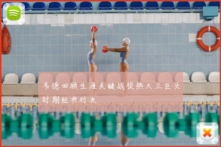 韦德回顾生涯关键战役热火三巨头时期经典对决