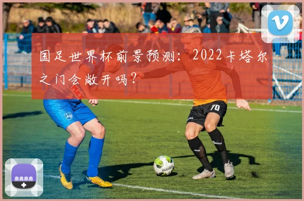 国足世界杯前景预测:2022卡塔尔之门会敞开吗?