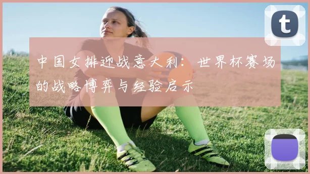 中国女排迎战意大利：世界杯赛场的战略博弈与经验启示