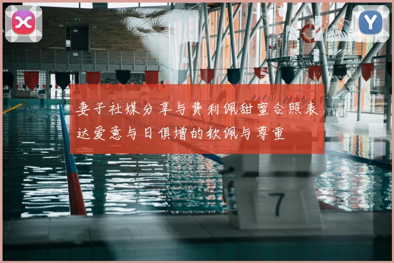 妻子社媒分享与费利佩甜蜜合照表达爱意与日俱增的钦佩与尊重