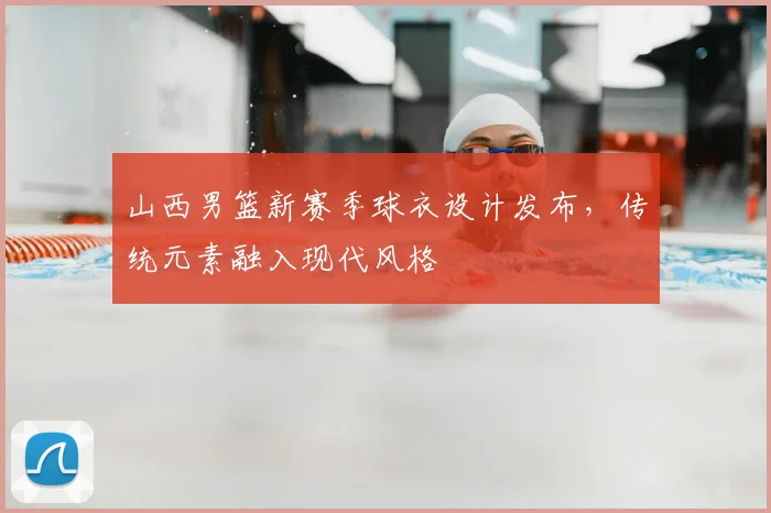 山西男篮新赛季球衣设计发布，传统元素融入现代风格
