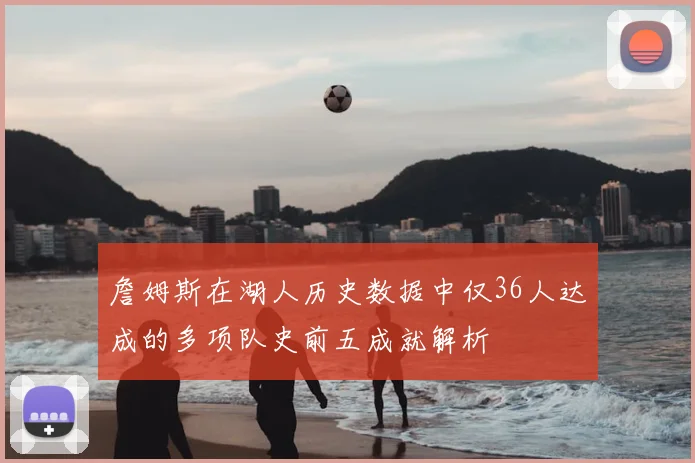 詹姆斯在湖人历史数据中仅36人达成的多项队史前五成就解析
