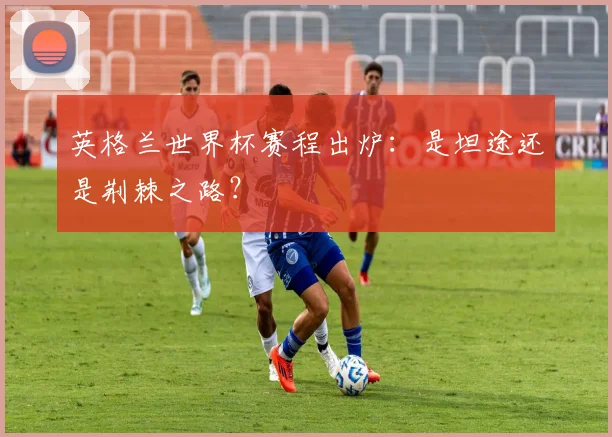 英格兰世界杯赛程出炉:是坦途还是荆棘之路?