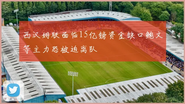 西汉姆联面临15亿镑资金缺口鲍文等主力恐被迫离队