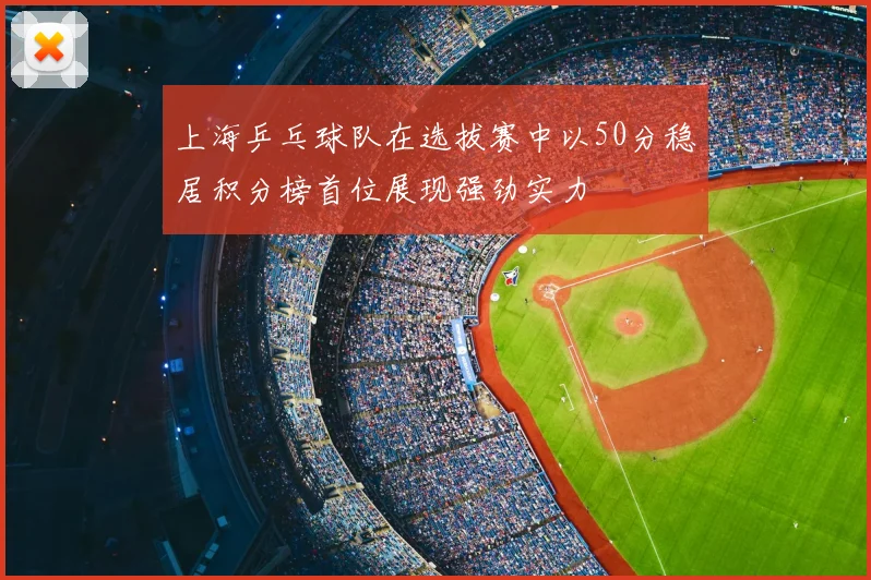 上海乒乓球队在选拔赛中以50分稳居积分榜首位展现强劲实力